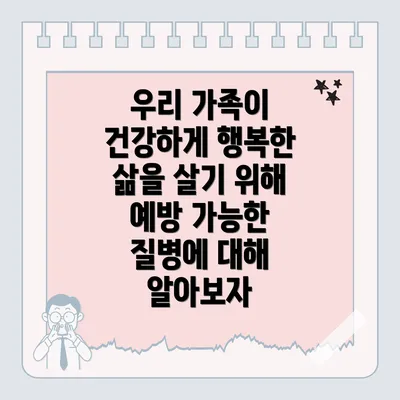 우리 가족이 건강하게 행복한 삶을 살기 위해 예방 가능한 질병에 대해 알아보자